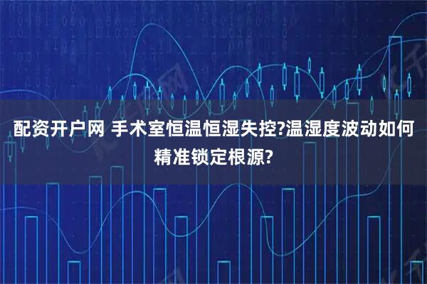 配资开户网 手术室恒温恒湿失控?温湿度波动如何精准锁定根源?