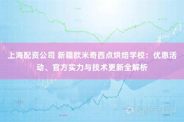 上海配资公司 新疆欧米奇西点烘焙学校：优惠活动、官方实力与技术更新全解析