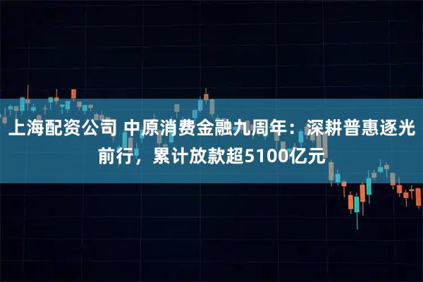 上海配资公司 中原消费金融九周年：深耕普惠逐光前行，累计放款超5100亿元