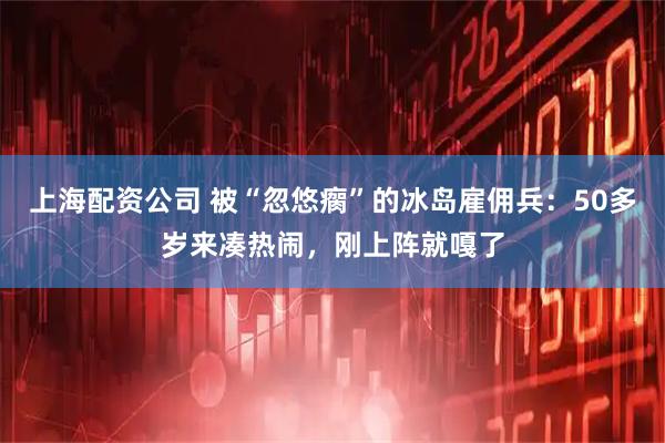 上海配资公司 被“忽悠瘸”的冰岛雇佣兵：50多岁来凑热闹，刚上阵就嘎了