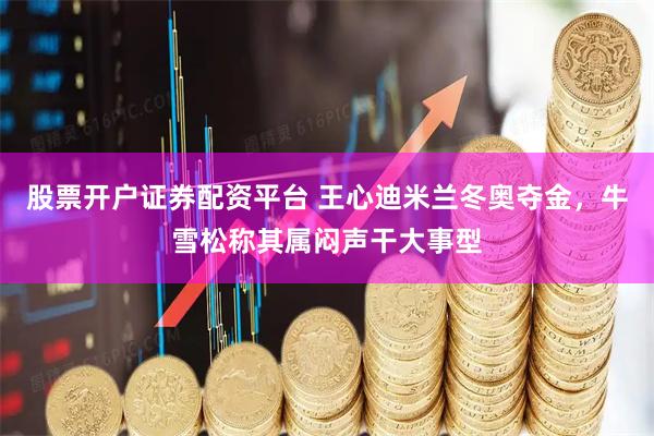 股票开户证券配资平台 王心迪米兰冬奥夺金，牛雪松称其属闷声干大事型