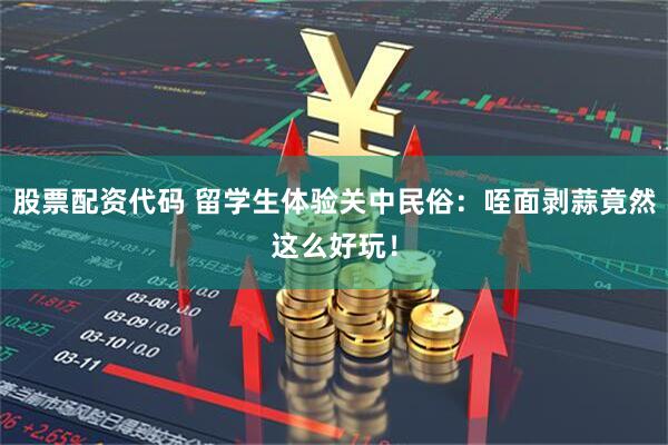 股票配资代码 留学生体验关中民俗：咥面剥蒜竟然这么好玩！