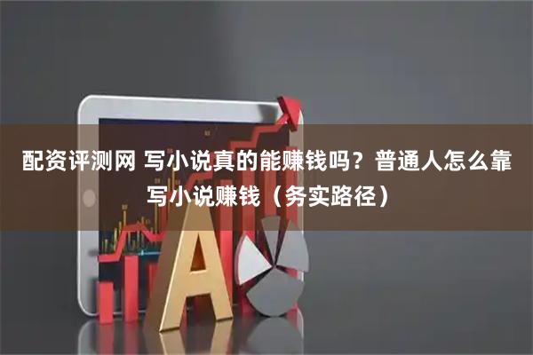 配资评测网 写小说真的能赚钱吗？普通人怎么靠写小说赚钱（务实路径）