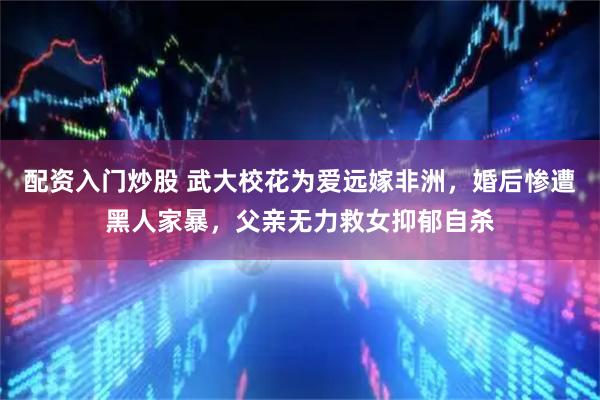 配资入门炒股 武大校花为爱远嫁非洲，婚后惨遭黑人家暴，父亲无力救女抑郁自杀