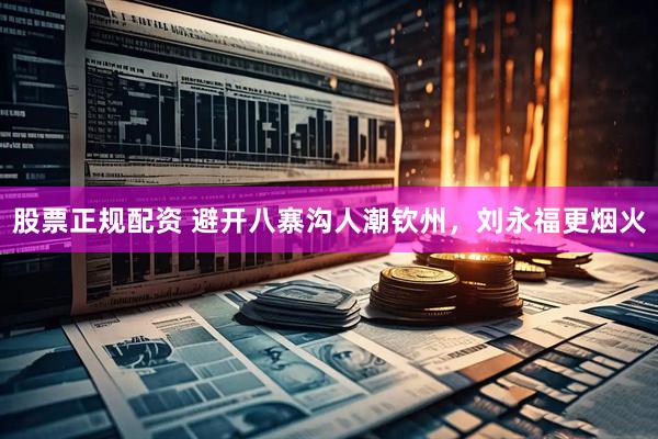 股票正规配资 避开八寨沟人潮钦州，刘永福更烟火
