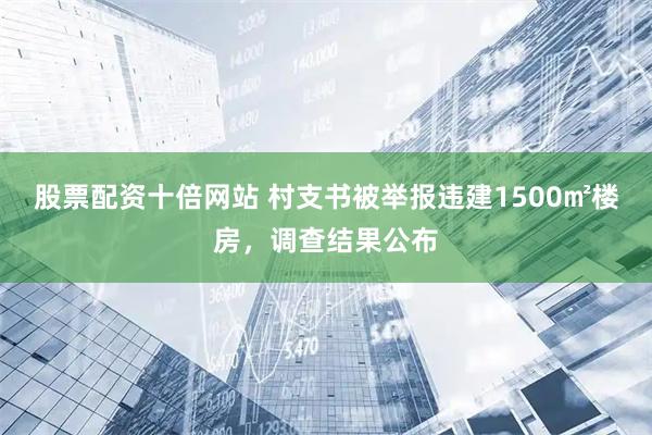 股票配资十倍网站 村支书被举报违建1500㎡楼房，调查结果公布