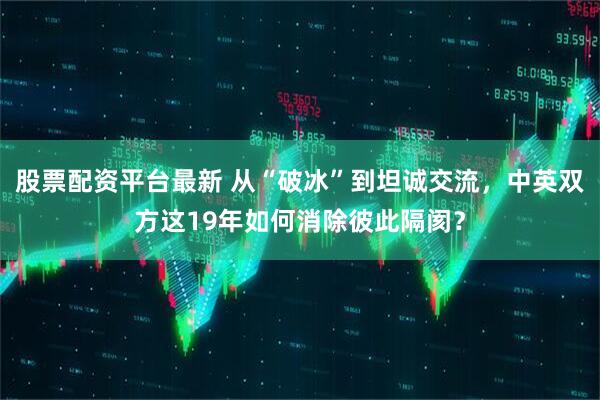 股票配资平台最新 从“破冰”到坦诚交流，中英双方这19年如何消除彼此隔阂？