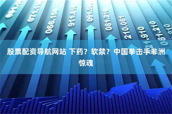 股票配资导航网站 下药？软禁？中国拳击手非洲惊魂