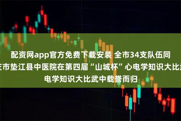 配资网app官方免费下载安装 全市34支队伍同台竞技，重庆市垫江县中医院在第四届“山城杯”心电学知识大比武中载誉而归