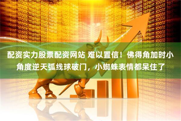 配资实力股票配资网站 难以置信！佛得角加时小角度逆天弧线球破门，小蜘蛛表情都呆住了