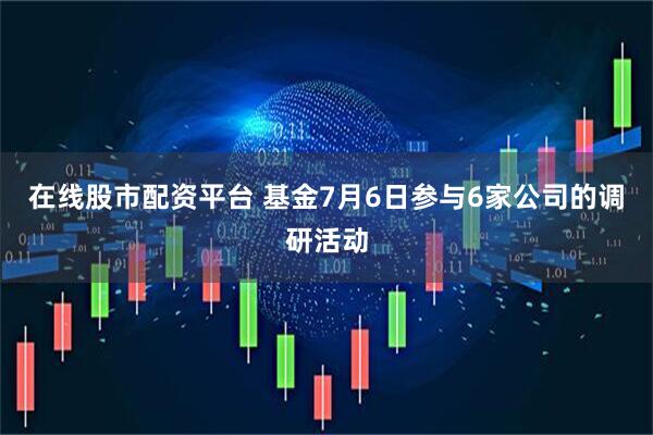 在线股市配资平台 基金7月6日参与6家公司的调研活动