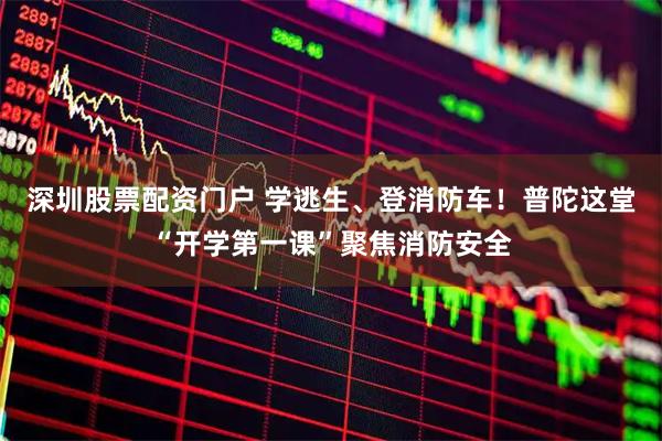 深圳股票配资门户 学逃生、登消防车！普陀这堂“开学第一课”聚焦消防安全